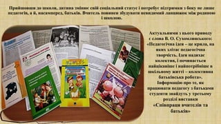 Прийшовши до школи, дитина змінює свій соціальний статус і потребує підтримки з боку не лише
педагогів, а й, насамперед, батьків. Вчитель повинен збудувати невидимий ланцюжок між родиною
і школою.
Актуальними з цього приводу
є слова В. О. Сухомлинського:
«Педагогічна ідея – це крила, на
яких злітає педагогічна
творчість. Ідея надихає
колектив, і починається
найцікавіше і найпотрібніше в
шкільному житті – колективна
батьківська робота».
Інформацію про те, як
працювати педагогу з батьками
студенти знайдуть у третьому
розділі виставки
«Співпраця вчителів та
батьків»
 
