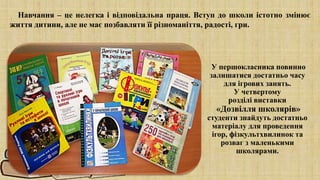 У першокласника повинно
залишатися достатньо часу
для ігрових занять.
У четвертому
розділі виставки
«Дозвілля школярів»
студенти знайдуть достатньо
матеріалу для проведення
ігор, фізкультхвилинок та
розваг з маленькими
школярами.
Навчання – це нелегка і відповідальна праця. Вступ до школи істотно змінює
життя дитини, але не має позбавляти її різноманіття, радості, гри.
 