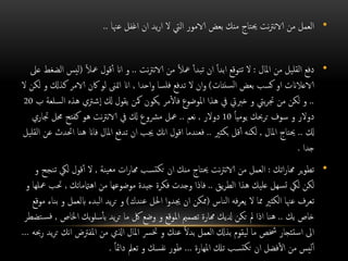 •‫عهنا‬ ‫اغفل‬ ‫ان‬ ‫يد‬‫ر‬‫ا‬ ‫ال‬ ‫اليت‬ ‫الامور‬ ‫بعض‬ ‫منك‬ ‫حيتاج‬ ‫نت‬‫رت‬‫الان‬ ‫من‬ ‫العمل‬..
•‫املال‬ ‫من‬ ‫القليل‬ ‫دفع‬:‫نت‬‫رت‬‫الان‬ ‫من‬ ً‫ال‬‫مع‬ ‫تبدأ‬ ‫ان‬ ً‫ا‬‫ابد‬ ‫تتوقع‬ ‫ال‬..ً‫ال‬‫مع‬ ‫قول‬‫أ‬ ‫اان‬ ‫و‬(‫عىل‬ ‫الضغط‬ ‫ليس‬
‫سنتات‬‫ل‬‫ا‬ ‫بعض‬ ‫كسب‬ ‫او‬ ‫الاعالانت‬)‫واحدا‬ ‫فلسا‬ ‫تدفع‬ ‫ال‬ ‫وان‬,‫ك‬ ‫الامر‬ ‫اكن‬ ‫لو‬ ‫امتىن‬ ‫اان‬‫ال‬ ‫لكن‬ ‫و‬ ‫ذكل‬
..‫كل‬ ‫يقول‬ ‫مكن‬ ‫يكون‬ ‫مر‬‫فال‬ ‫املوضوع‬ ‫هذا‬ ‫يف‬ ‫خربيت‬ ‫و‬ ‫بيت‬‫ر‬‫جت‬ ‫من‬ ‫لكن‬ ‫و‬‫شرتي‬‫ا‬‫ه‬‫ب‬ ‫السلعة‬ ‫ذه‬20
ً‫ا‬‫يومي‬ ‫ترحبك‬ ‫سوف‬ ‫و‬ ‫دوالر‬10‫دوالر‬,‫نعم‬..‫جتا‬ ‫حمل‬ ‫كفتح‬ ‫هو‬ ‫نت‬‫رت‬‫الان‬ ‫يف‬ ‫كل‬ ‫مرشوع‬ ‫معل‬‫ري‬
‫كل‬..‫املال‬ ‫حيتاج‬,‫بكثري‬ ‫قل‬‫أ‬ ‫لكنه‬..‫هنا‬ ‫فاان‬ ‫املال‬ ‫تدفع‬ ‫ان‬ ‫جيب‬ ‫انك‬ ‫اقول‬ ‫فعندما‬‫القليل‬ ‫عن‬ ‫احتدث‬
‫جدا‬.
•‫اتك‬‫ر‬‫هما‬ ‫ير‬‫و‬‫تط‬:‫ينة‬‫مع‬ ‫ات‬‫ر‬‫هما‬ ‫تسب‬‫تك‬ ‫ان‬ ‫منك‬ ‫حيتاج‬ ‫نت‬‫رت‬‫الان‬ ‫من‬ ‫العمل‬,‫ل‬ ‫قول‬‫أ‬ ‫ال‬‫و‬ ‫تنجح‬ ‫يك‬
‫يق‬‫ر‬‫الط‬ ‫هذا‬ ‫عليك‬ ‫سهل‬‫ت‬ ‫ليك‬ ‫لكن‬..‫اهامتماتك‬ ‫من‬ ‫موضوعها‬ ‫جيدة‬ ‫فكرة‬ ‫وجدت‬ ‫فاذا‬,‫حت‬‫و‬ ‫معلها‬ ‫ب‬
‫الناس‬ ‫فه‬‫ر‬‫يع‬ ‫ال‬ ‫مما‬ ‫الكثري‬ ‫عهنا‬ ‫تعرف‬(‫عندك‬ ‫احلل‬ ‫جيدوا‬ ‫ان‬ ‫ممكن‬)‫ابلع‬ ‫البدء‬ ‫يد‬‫ر‬‫ت‬ ‫و‬‫موقع‬ ‫بناء‬ ‫و‬ ‫مل‬
‫بك‬ ‫خاص‬..‫اخل‬ ‫بك‬‫و‬‫سل‬‫بأ‬ ‫يد‬‫ر‬‫ت‬ ‫ما‬ ‫لك‬ ‫وضع‬ ‫و‬ ‫املوقع‬ ‫تصممي‬ ‫همارة‬ ‫دليك‬ ‫تكن‬ ‫مل‬ ‫اذا‬ ‫هنا‬‫اص‬,‫تضطر‬‫فس‬
‫املفرتض‬ ‫من‬ ‫اذلي‬ ‫املال‬ ‫خترس‬ ‫و‬ ‫عنك‬ ً‫ال‬‫بد‬ ‫العمل‬ ‫بذكل‬ ‫ليقوم‬ ‫ما‬ ‫خشص‬ ‫استئجار‬ ‫اىل‬‫رحبه‬ ‫يد‬‫ر‬‫ت‬ ‫انك‬…
‫املهارة‬ ‫تكل‬ ‫تسب‬‫تك‬ ‫ان‬ ‫فضل‬‫ال‬ ‫من‬ ‫ليس‬‫أ‬…ً‫ا‬‫دامئ‬ ‫تعمل‬ ‫و‬ ‫نفسك‬ ‫طور‬.
 