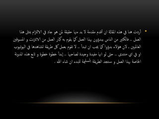 •‫ب‬ ‫ام‬‫زت‬‫الال‬ ‫يف‬ ‫جاد‬ ‫هو‬ ‫ملن‬ ‫حقيقة‬ ‫مهنا‬ ‫بد‬ ‫ال‬ ‫مقدمة‬ ‫قدم‬‫أ‬ ‫ان‬ ‫املقاةل‬ ‫هذه‬ ‫يف‬ ‫هنا‬ ‫ردت‬‫أ‬‫هذا‬ ‫ثل‬
‫العمل‬..‫نرت‬‫الا‬ ‫من‬ ‫العمل‬ ‫كبار‬ ‫به‬ ‫يقوم‬ ‫كام‬ ‫العمل‬ ‫هبذا‬ ‫يبدؤون‬ ‫الناس‬ ‫من‬ ‫فالكثري‬‫املسوقني‬ ‫و‬ ‫نت‬
‫العامليني‬,‫هؤالء‬ ‫الن‬‫بدؤوا‬‫تبدأ‬ ‫ان‬ ‫جيب‬ ‫كام‬..‫تشاهد‬ ‫يقة‬‫ر‬‫ط‬ ‫لك‬ ‫بعمل‬ ‫تقوم‬ ‫ال‬‫تيوب‬‫و‬‫الي‬ ‫يف‬ ‫ها‬
‫نتدى‬‫م‬ ‫اي‬ ‫يف‬ ‫او‬..‫لصاحهبا‬ ‫وجيدة‬ ‫مفيدة‬ ‫اهنا‬ ‫لو‬ ‫حىت‬..‫بدأ‬‫ا‬‫اتب‬ ‫و‬ ‫خطوة‬ ‫خطوة‬‫نة‬‫و‬‫املد‬ ‫هذه‬ ‫ع‬
‫هللا‬ ‫شاء‬ ‫ان‬ ‫للبدء‬ ‫مية‬‫لسل‬‫ا‬ ‫يقة‬‫ر‬‫الط‬ ‫تجد‬‫س‬ ‫و‬ ‫العمل‬ ‫هبذا‬ ‫اخلاصة‬.
 