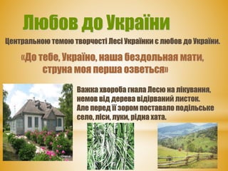 Любов до України
Центральною темою творчості Лесі Українки є любов до України.
«До тебе, Україно, наша бездольная мати,
струна моя перша озветься»
Важка хвороба гнала Лесю на лікування,
немов від дерева відірваний листок.
Але перед її зором поставало подільське
село, ліси, луки, рідна хата.
 