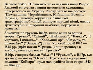 Весною 1845р. Шевченко після надання йому Радою
Академії мистецтв звання некласного художника
повертається на Україну. Знову багато подорожує
(Полтавщина, Чернігівщина, Київщина, Волинь,
Поділля), виконує доручення Київської
археографічної комісії, записує народні пісні, малює
архітектурні й історичні пам'ятки, портрети й
краєвиди.
З жовтня по грудень 1845р. пише один за одним
твори “Єретик”, “Сліпий”, “Наймичка”, “Кавказ”, “І
мертвим, і живим...”, “Холодний яр”, “Як умру, то
поховайте” (“Заповіт”) та ін. Усі свої поезії 1843 —
1845 рр. (крім поеми “Тризна”) він переписує в
альбом, якому дає назву “Три літа”.
1846р. створює балади “Лілея” і “Русалка”, а 1847р. (до
арешту) — поему “Осика”. Тоді ж він задумує нове
видання “Кобзаря”, куди мали увійти його твори 1843
— 1847 рр.
 