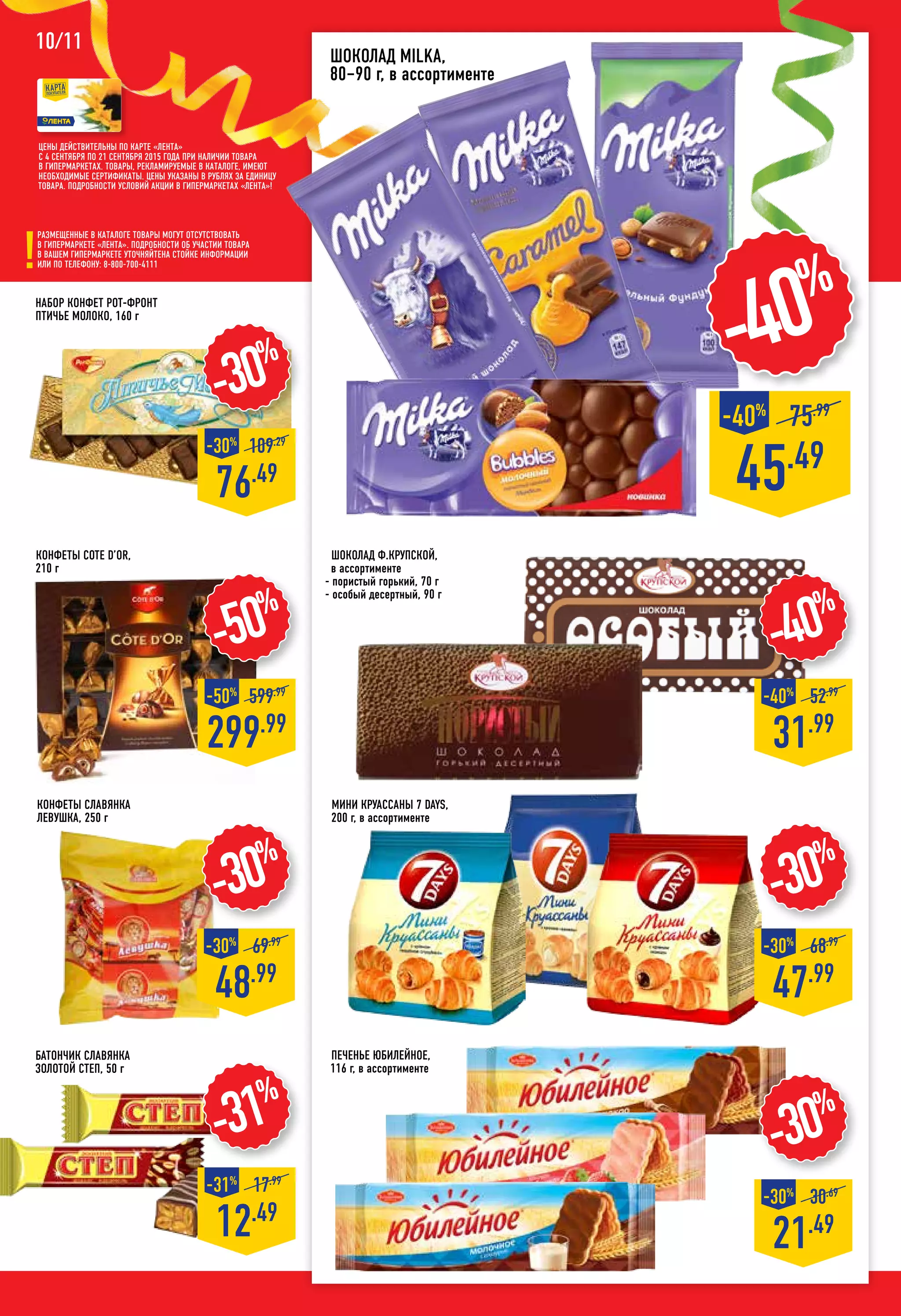 Шоколад MILKA,
80–90 г, в ассортименте
-30%
76.49
-30%
109.29
Шоколад Ф.КРУПСКОЙ,
в ассортименте
- пористый горький, 70 г
- особый десертный, 90 г
10/11
Набор конфет РОТ-ФРОНТ
Птичье молоко, 160 г
Батончик СЛАВЯНКА
Золотой Степ, 50 г
-30%
48.99
-30%
69.99
Конфеты СЛАВЯНКА
Левушка, 250 г
мини Круассаны 7 DAYS,
200 г, в ассортименте
-30%
21.49
-30%
30.69
Печенье ЮБИЛЕЙНОЕ,
116 г, в ассортименте
-50%
299.99
-50%
599.99
45.49
75.99
-40%
-40%
-30%
47.99
-30%
68.99
-31%
12.49
-31%
17.99
-40%
31.99
-40%
52.99
Цены действительны по карте «ЛЕНТА»
с 4 сентября по 21 сентября 2015 года при наличии товара
в гипермаркетах. Товары, рекламируемые в каталоге, имеют
необходимые сертификаты. Цены указаны в рублях за единицу
товара. Подробности условий акции в гипермаркетах «ЛЕНТА»!
Размещенные в каталоге товары могут отсутствовать
в гипермаркете «Лента». Подробности об участии товара
в вашем гипермаркете уточняйтена стойке информации
или по телефону: 8-800-700-4111
Конфеты COTE D’OR,
210 г
 
