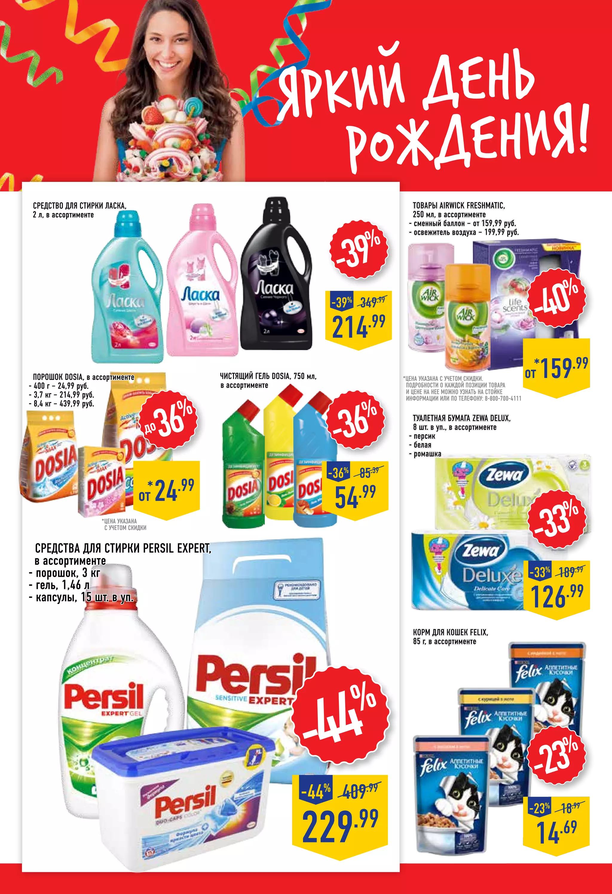 Яркий день
рождения!
Корм для кошек FELIX,
85 г, в ассортименте
-23%
14.69
-23%
18.99
-33%
126.99
-33%
189.99
Средства для стирки PERSIL EXPERT,
в ассортименте
- порошок, 3 кг
- гель, 1,46 л
- капсулы, 15 шт. в уп.
229.99
409.99
-44%
-44%
до36%
*
от 24.99
*цена указана
с учетом скидки
порошок DOSIA, в ассортименте
- 400 г – 24,99 руб.
- 3,7 кг – 214,99 руб.
- 8,4 кг – 439,99 руб.
-39%
214.99
-39%
349.99
-40%
*от 159.99
-36%
54.99
-36%
85.39
Товары AIRWICK Freshmatic,
250 мл, в ассортименте
- сменный баллон – от 159,99 руб.
- освежитель воздуха – 199,99 руб.
чистящий гель DOSIA, 750 мл,
в ассортименте
Средство для стирки ЛАСКА,
2 л, в ассортименте
*цена указана с учетом скидки.
ПОДРОБНОСТИ О КАЖДОЙ ПОЗИЦИИ ТОВАРА
И ЦЕНЕ НА НЕЕ МОЖНО УЗНАТЬ НА СТОЙКЕ
ИНФОРМАЦИИ ИЛИ ПО ТЕЛЕФОНУ: 8-800-700-4111
Туалетная бумага ZEWA Delux,
8 шт. в уп., в ассортименте
- персик
- белая
- ромашка
 