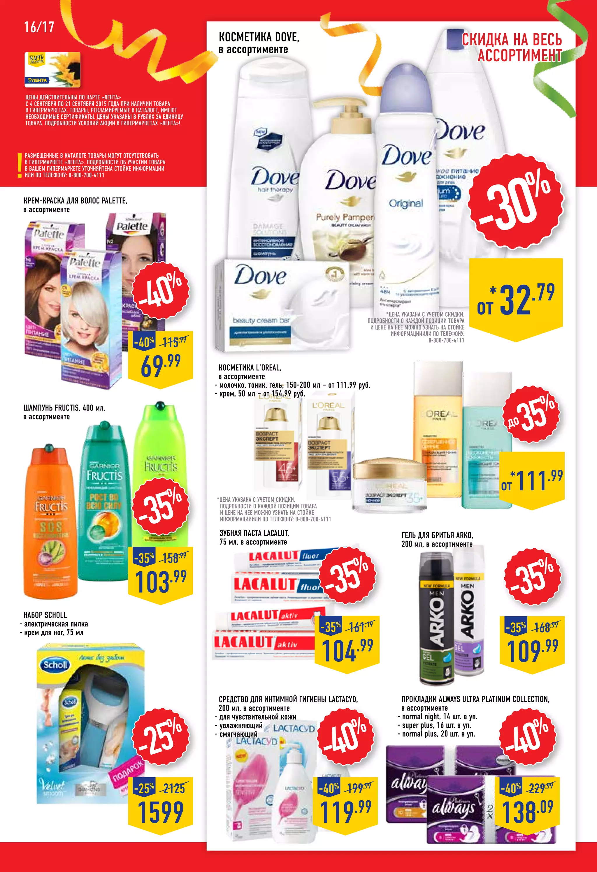 16/17
-35%
Крем-краска для волос PALETTE,
в ассортименте
-40%
69.99
-40%
115.99
-40%
119.99
-40%
199.99
-35%
104.99
-35%
161.19
109.99
-35%
168.99
-35%
103.99
-35%
158.99
Шампунь FRUCTIS, 400 мл,
в ассортименте
Набор SCHOLL
- электрическая пилка
- крем для ног, 75 мл
-25%
1599
-25%
2125
Гель для бритья ARKO,
200 мл, в ассортименте
Прокладки ALWAYS Ultra Platinum Collection,
в ассортименте
- normal night, 14 шт. в уп.
- super plus, 16 шт. в уп.
- normal plus, 20 шт. в уп.
-40%
138.09
-40%
229.99
Цены действительны по карте «ЛЕНТА»
с 4 сентября по 21 сентября 2015 года при наличии товара
в гипермаркетах. Товары, рекламируемые в каталоге, имеют
необходимые сертификаты. Цены указаны в рублях за единицу
товара. Подробности условий акции в гипермаркетах «ЛЕНТА»!
Размещенные в каталоге товары могут отсутствовать
в гипермаркете «Лента». Подробности об участии товара
в вашем гипермаркете уточняйтена стойке информации
или по телефону: 8-800-700-4111
*от 111.99
до35%
Зубная паста LACALUT,
75 мл, в ассортименте
*цена указана с учетом скидки.
ПОДРОБНОСТИ О КАЖДОЙ ПОЗИЦИИ ТОВАРА
И ЦЕНЕ НА НЕЕ МОЖНО УЗНАТЬ НА СТОЙКЕ
ИНФОРМАЦИИИЛИ ПО ТЕЛЕФОНУ: 8-800-700-4111
Косметика L’OREAL,
в ассортименте
- молочко, тоник, гель, 150-200 мл – от 111,99 руб.
- крем, 50 мл – от 154,99 руб.
*
от 32.79
-30%
Косметика DOVE,
в ассортименте
*цена указана с учетом скидки.
ПОДРОБНОСТИ О КАЖДОЙ ПОЗИЦИИ ТОВАРА
И ЦЕНЕ НА НЕЕ МОЖНО УЗНАТЬ НА СТОЙКЕ
ИНФОРМАЦИИИЛИ ПО ТЕЛЕФОНУ:
8-800-700-4111
Скидка на весь
ассортимент
Средство для интимной гигиены LACTACYD,
200 мл, в ассортименте
- для чувствительной кожи
- увлажняющий
- смягчающий
 
