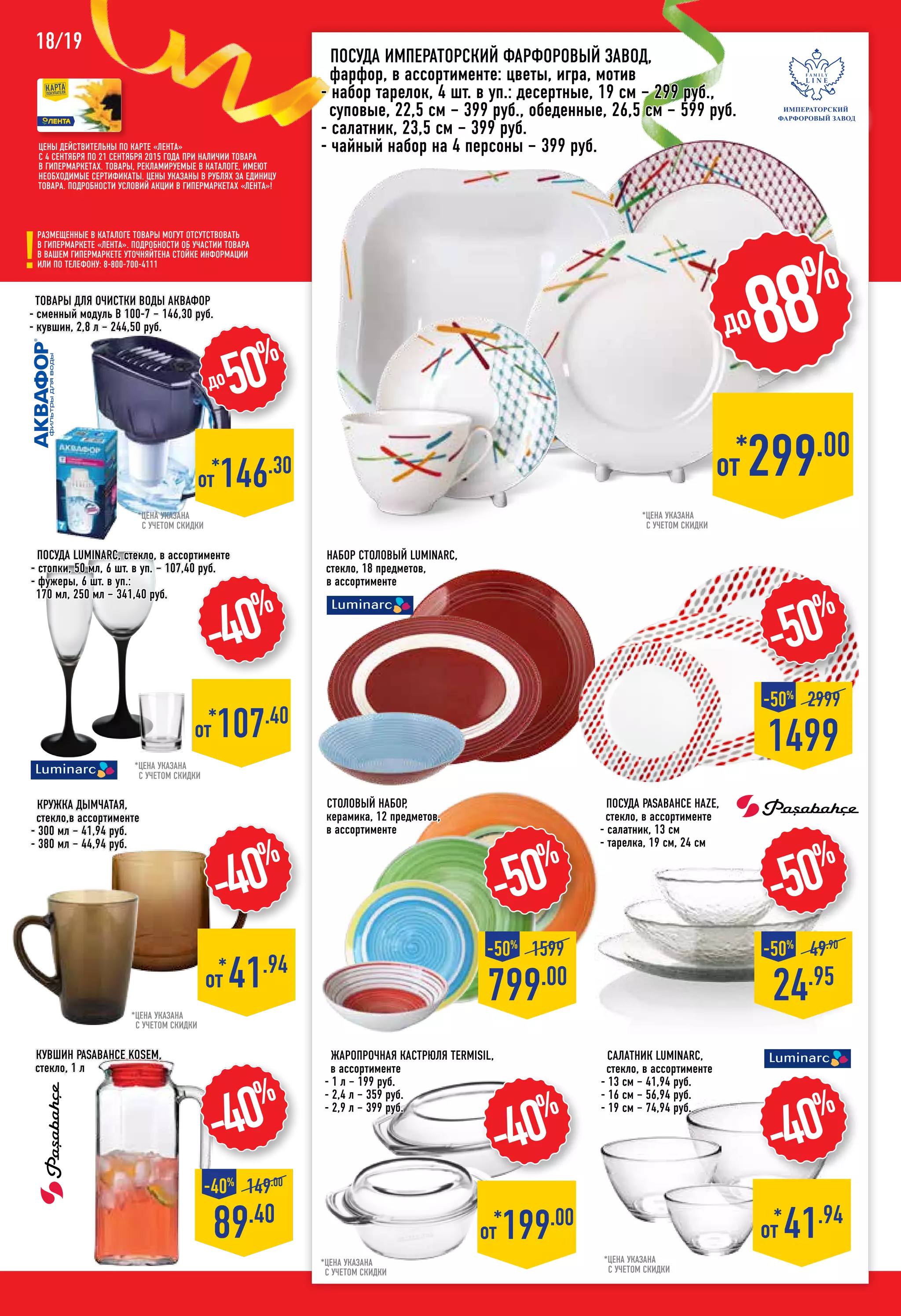 18/19
КРУЖКА ДЫМЧАТАЯ,
стекло,в ассортименте
- 300 мл – 41,94 руб.
- 380 мл – 44,94 руб.
-40%
*
от 41.94
жаропрочная Кастрюля TERMISIL,
в ассортименте
- 1 л – 199 руб.
- 2,4 л – 359 руб.
- 2,9 л – 399 руб.
*цена указана
с учетом скидки
-40%
*от 199.00
*цена указана
с учетом скидки
*цена указана
с учетом скидки
*от 146.30
до50%
-50%
799.00
-50%
1599
*цена указана
с учетом скидки
-40%
*от 107.40
Салатник LUMINARC,
стекло, в ассортименте
- 13 см – 41,94 руб.
- 16 см – 56,94 руб.
- 19 см – 74,94 руб.
*цена указана
с учетом скидки
-40%
89.40
-40%
149.00
столовый Набор,
керамика, 12 предметов,
в ассортименте
-50%
24.95
-50%
49.90
кувшин PASABAHCE Kosem,
стекло, 1 л
-50%
1499
-50%
2999
Цены действительны по карте «ЛЕНТА»
с 4 сентября по 21 сентября 2015 года при наличии товара
в гипермаркетах. Товары, рекламируемые в каталоге, имеют
необходимые сертификаты. Цены указаны в рублях за единицу
товара. Подробности условий акции в гипермаркетах «ЛЕНТА»!
Размещенные в каталоге товары могут отсутствовать
в гипермаркете «Лента». Подробности об участии товара
в вашем гипермаркете уточняйтена стойке информации
или по телефону: 8-800-700-4111
*от 299.00
до88%
Посуда императорский фарфоровый завод,
фарфор, в ассортименте: цветы, игра, мотив
- набор тарелок, 4 шт. в уп.: десертные, 19 см – 299 руб.,
суповые, 22,5 см – 399 руб., обеденные, 26,5 см – 599 руб.
- салатник, 23,5 см – 399 руб.
- чайный набор на 4 персоны – 399 руб.
*цена указана
с учетом скидки
-40%
*
от 41.94
НАБОР СТОЛОВЫЙ luminarc,
стекло, 18 предметов,
в ассортименте
Товары для очистки воды аквафор
- сменный модуль B 100-7 – 146,30 руб.
- кувшин, 2,8 л – 244,50 руб.
Посуда PASABAHCE haze,
стекло, в ассортименте
- салатник, 13 см
- тарелка, 19 см, 24 см
Посуда LUMINARC, стекло, в ассортименте
- стопки, 50 мл, 6 шт. в уп. – 107,40 руб.
- фужеры, 6 шт. в уп.:
170 мл, 250 мл – 341,40 руб.
 