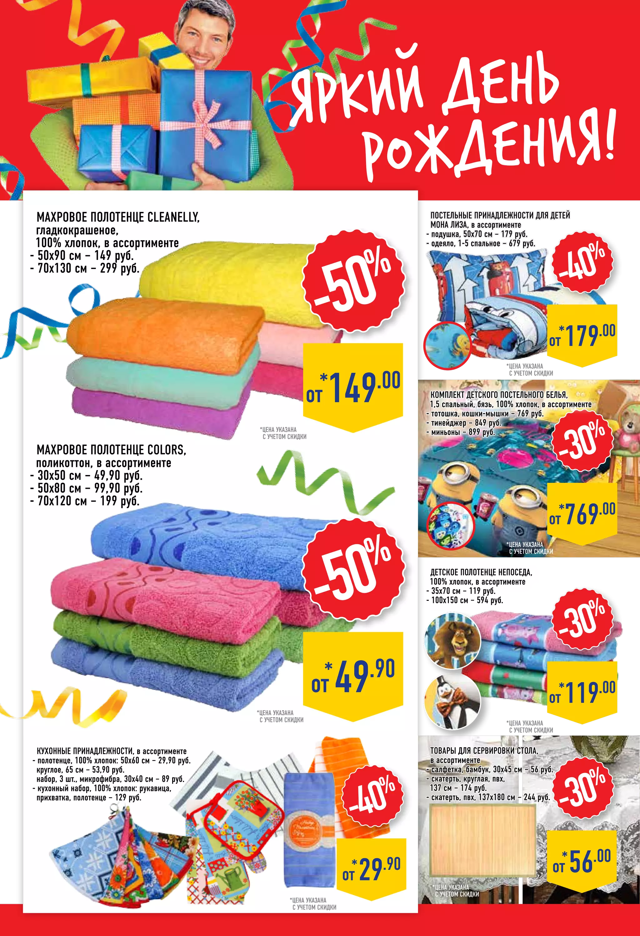 Яркий день
рождения!
Постельные принадлежности для детей
мона лиза, в ассортименте
- подушка, 50х70 см – 179 руб.
- одеяло, 1-5 спальное – 679 руб.
Детское Полотенце НЕПОСЕДА,
100% хлопок, в ассортименте
- 35х70 см – 119 руб.
- 100х150 см – 594 руб.
*цена указана
с учетом скидки
*цена указана
с учетом скидки
*цена указана
с учетом скидки
*цена указана
с учетом скидки
*цена указана
с учетом скидки
-40%
*от 179.00
-30%
*от 119.00
*
от 49.90
-50%
-30%
*
от 56.00
*цена указана
с учетом скидки
махровое Полотенце cleanelly,
гладкокрашеное,
100% хлопок, в ассортименте
- 50х90 см – 149 руб.
- 70х130 см – 299 руб.
-50%
*от 149.00
-40%
*
от 29.90
кухонные принадлежности, в ассортименте
- полотенце, 100% хлопок: 50х60 см – 29,90 руб.
круглое, 65 см – 53,90 руб.
набор, 3 шт., микрофибра, 30х40 см – 89 руб.
- кухонный набор, 100% хлопок: рукавица,
прихватка, полотенце – 129 руб.
махровое Полотенце Colors,
поликоттон, в ассортименте
- 30х50 см – 49,90 руб.
- 50х80 см – 99,90 руб.
- 70х120 см – 199 руб.
*цена указана
с учетом скидки
Товары для сервировки стола,
в ассортименте
- салфетка, бамбук, 30х45 см – 56 руб.
- скатерть, круглая, пвх,
137 см – 174 руб.
- скатерть, пвх, 137х180 см – 244 руб.
-30%
*от 769.00
Комплект детского постельного белья,
1,5 спальный, бязь, 100% хлопок, в ассортименте
- тотошка, кошки-мышки – 769 руб.
- тинейджер – 849 руб.
- миньоны – 899 руб.
 