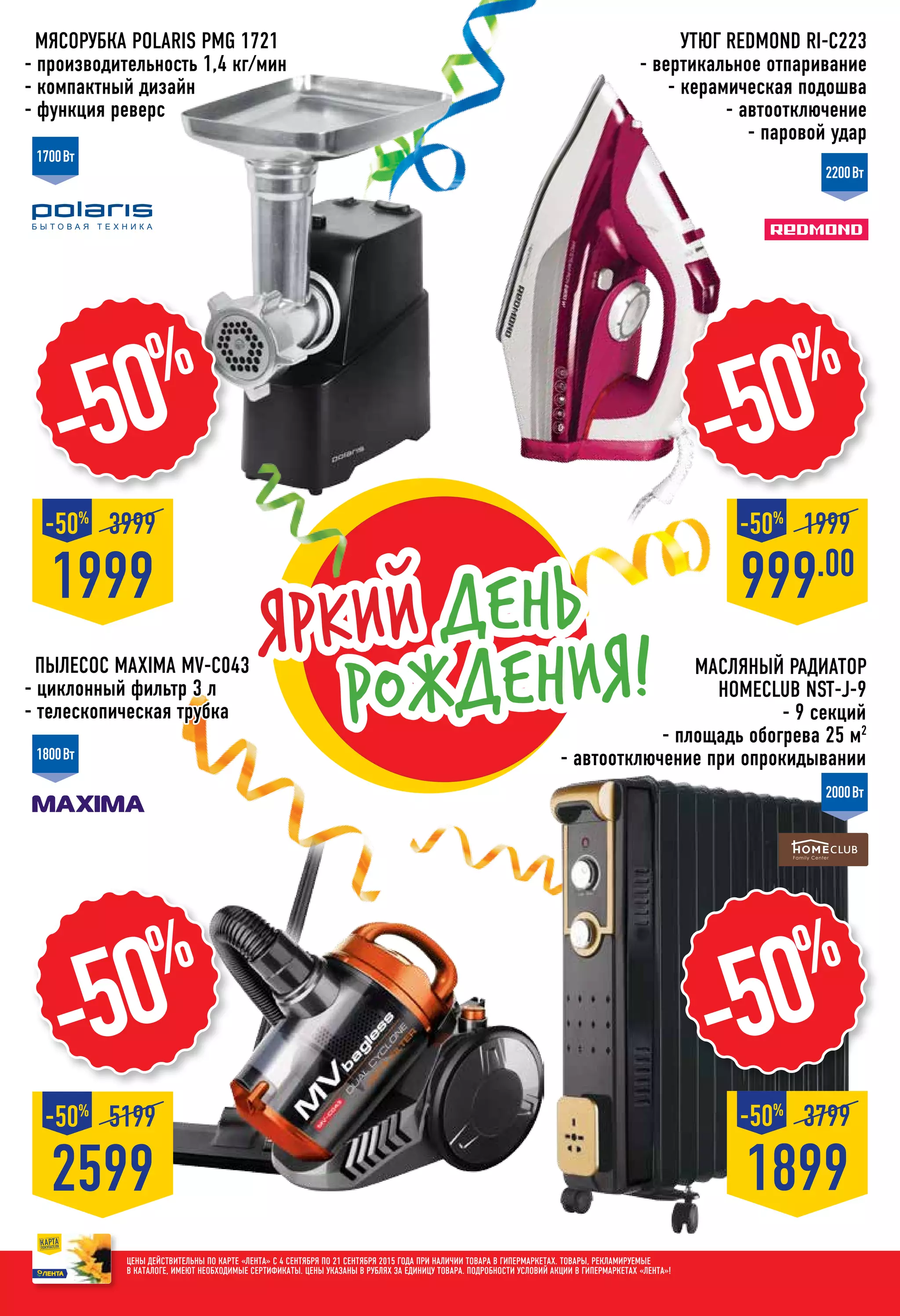 Мясорубка POLARIS PMG 1721
- производительность 1,4 кг/мин
- компактный дизайн
- функция реверс
1899
3799-50%
-50%
999.00
1999-50%
1999
3999-50%
-50%
Пылесос MAXIMA MV-C043
- циклонный фильтр 3 л
- телескопическая трубка
Утюг REDMOND RI-С223
- вертикальное отпаривание
- керамическая подошва
- автоотключение
- паровой удар
-50%
1700Вт
2200Вт
1800Вт
2000Вт
2599
5199-50%
-50%
Цены действительны по карте «ЛЕНТА» с 4 сентября по 21 сентября 2015 года при наличии товара в гипермаркетах. Товары, рекламируемые
в каталоге, имеют необходимые сертификаты. Цены указаны в рублях за единицу товара. Подробности условий акции в гипермаркетах «ЛЕНТА»!
Яркий день
рождения! масляный Радиатор
HOMECLUB NST-J-9
- 9 секций
- площадь обогрева 25 м2
- автоотключение при опрокидывании
 