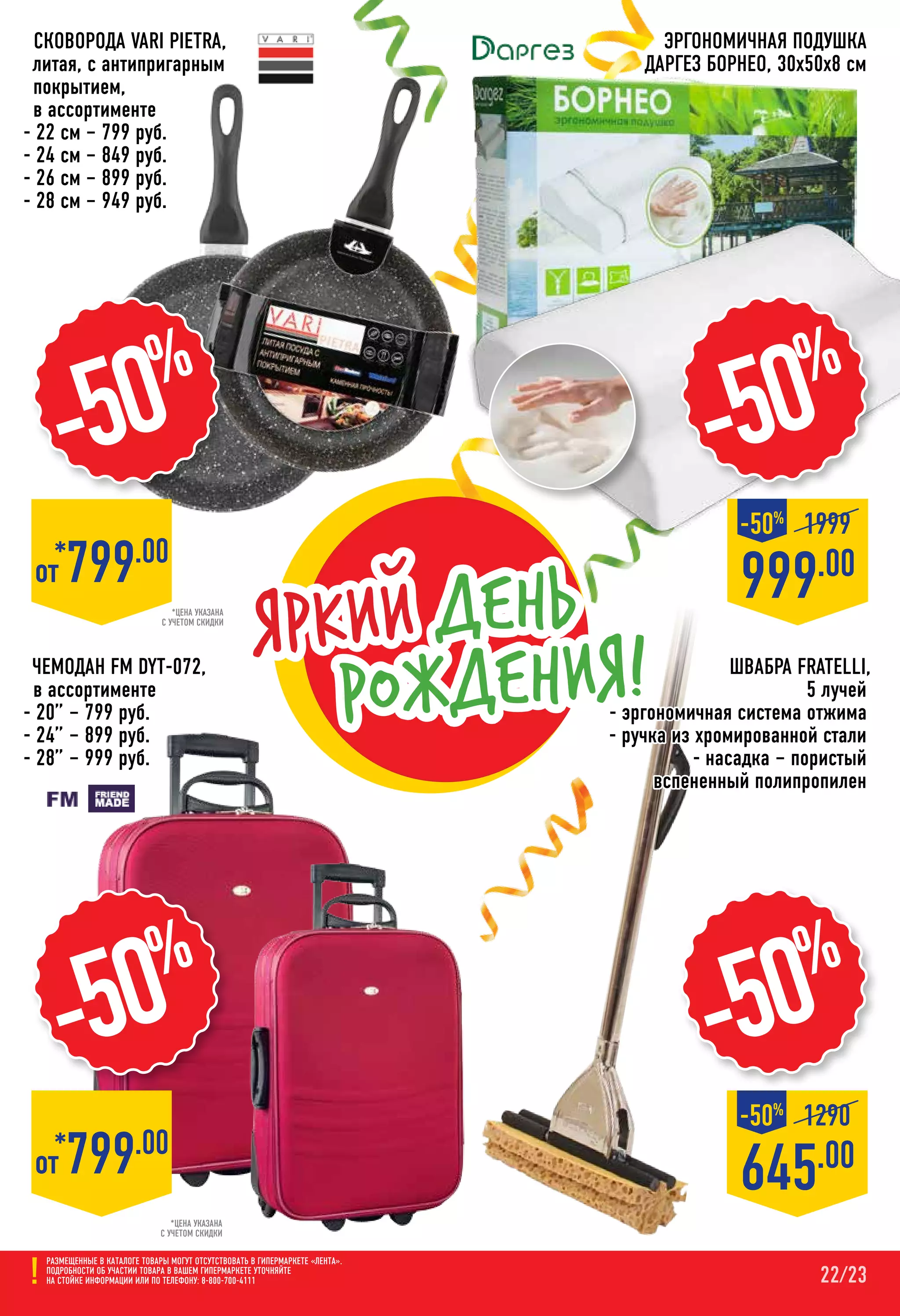 22/23
-50%
645.00
1290-50%
*цена указана
с учетом скидки
*от 799.00
Эргономичная Подушка
ДАРГЕЗ Борнео, 30х50х8 см
-50%
*от 799.00
*цена указана
с учетом скидки
Швабра FRATELLI,
5 лучей
- эргономичная система отжима
- ручка из хромированной стали
- насадка – пористый
вспененный полипропилен
Размещенные в каталоге товары могут отсутствовать в гипермаркете «Лента».
Подробности об участии товара в вашем гипермаркете уточняйте
на стойке информации или по телефону: 8-800-700-4111
-50%
Яркий день
рождения!
999.00
1999-50%
-50%
Чемодан FM DYT-072,
в ассортименте
- 20” – 799 руб.
- 24” – 899 руб.
- 28” – 999 руб.
Сковорода VARI Pietra,
литая, с антипригарным
покрытием,
в ассортименте
- 22 см – 799 руб.
- 24 см – 849 руб.
- 26 см – 899 руб.
- 28 см – 949 руб.
 