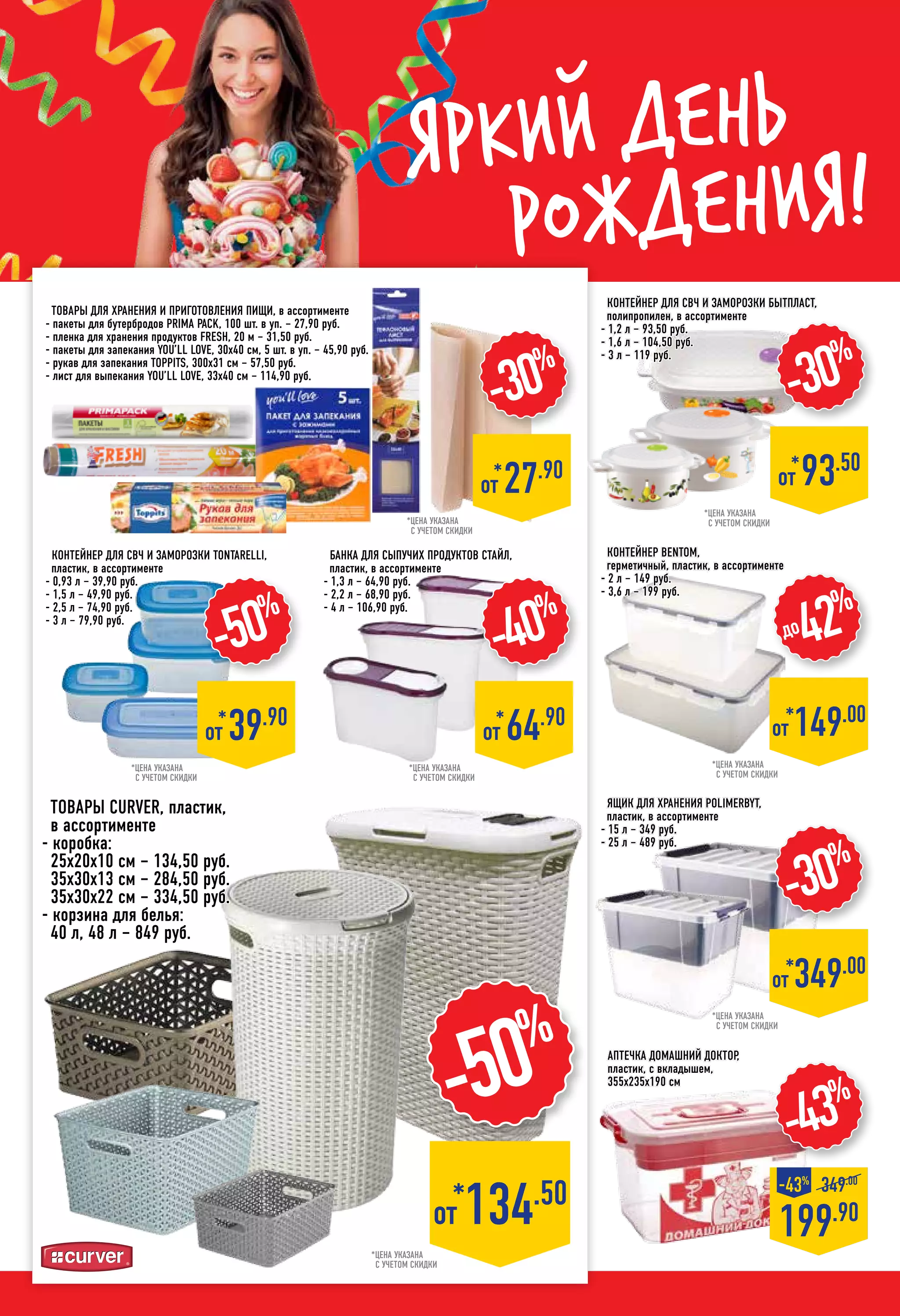 Яркий день
рождения!
Ящик для хранения POLIMERBYT,
пластик, в ассортименте
- 15 л – 349 руб.
- 25 л – 489 руб.
аптечка Домашний доктор,
пластик, с вкладышем,
355х235х190 см
Контейнер BENTOM,
герметичный, пластик, в ассортименте
- 2 л – 149 руб.
- 3,6 л – 199 руб.
-43%
199.90
-43%
349.00
*цена указана
с учетом скидки
*цена указана
с учетом скидки
*от 149.00
до42%
*цена указана
с учетом скидки
-30%
*от 349.00
*цена указана
с учетом скидки
-50%
*от 134.50
Товары CURVER, пластик,
в ассортименте
- коробка:
25х20х10 см – 134,50 руб.
35х30х13 см – 284,50 руб.
35х30х22 см – 334,50 руб.
- корзина для белья:
40 л, 48 л – 849 руб.
Контейнер для СВЧ и заморозки TONTARELLI,
пластик, в ассортименте
- 0,93 л – 39,90 руб.
- 1,5 л – 49,90 руб.
- 2,5 л – 74,90 руб.
- 3 л – 79,90 руб.
-50%
*
от 39.90
Контейнер для СВЧ и заморозки БЫТПЛАСТ,
полипропилен, в ассортименте
- 1,2 л – 93,50 руб.
- 1,6 л – 104,50 руб.
- 3 л – 119 руб.
*цена указана
с учетом скидки
-30%
*
от 93.50
Банка для сыпучих продуктов Стайл,
пластик, в ассортименте
- 1,3 л – 64,90 руб.
- 2,2 л – 68,90 руб.
- 4 л – 106,90 руб.
-40%
*
от 64.90
-30%
*
от 27.90
*цена указана
с учетом скидки
*цена указана
с учетом скидки
Товары для хранения и приготовления пищи, в ассортименте
- пакеты для бутербродов PRIMA PACK, 100 шт. в уп. – 27,90 руб.
- пленка для хранения продуктов FRESH, 20 м – 31,50 руб.
- пакеты для запекания YOU’LL LOVE, 30х40 см, 5 шт. в уп. – 45,90 руб.
- рукав для запекания TOPPITS, 300х31 см – 57,50 руб.
- лист для выпекания YOU’LL LOVE, 33х40 см – 114,90 руб.
 