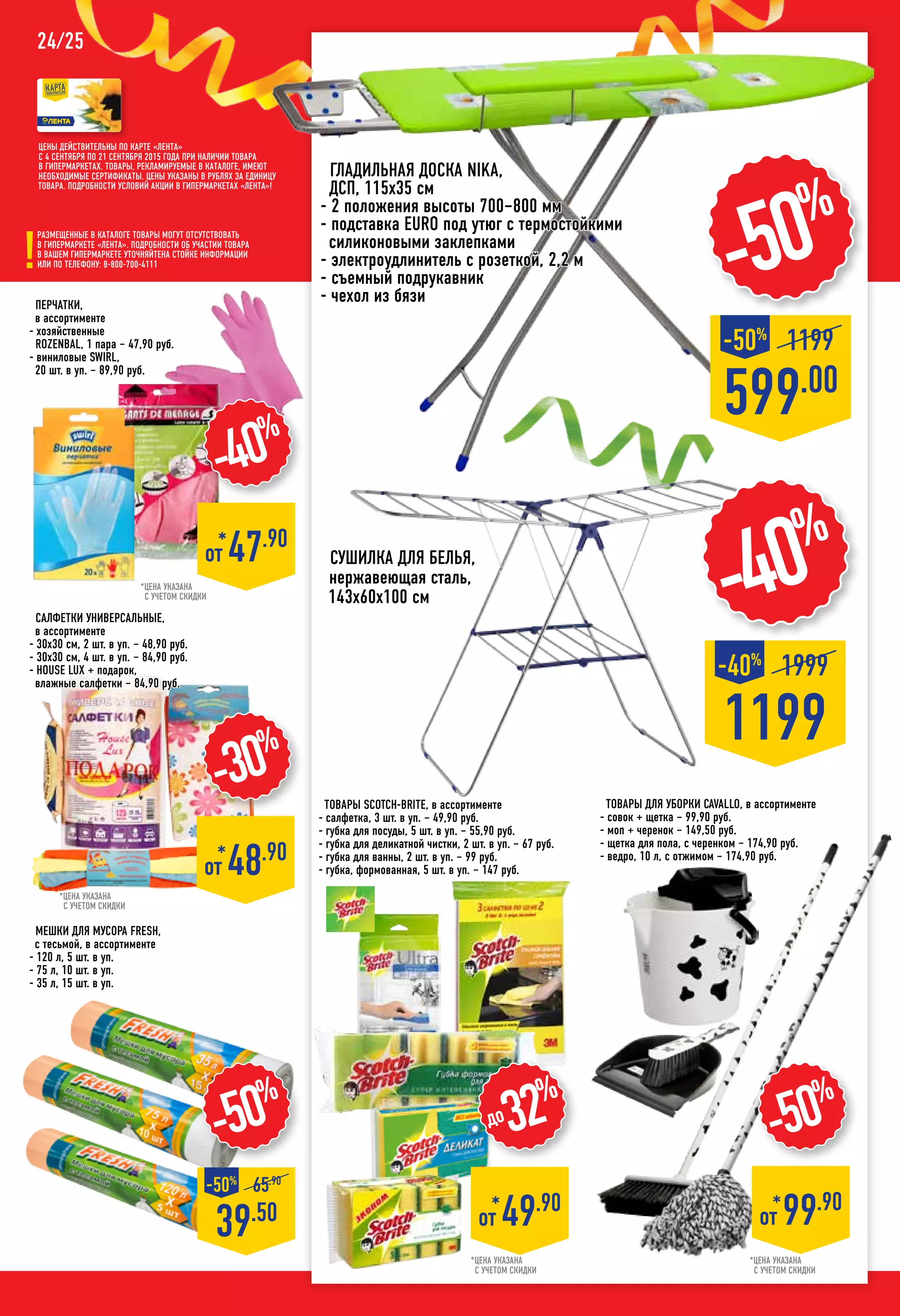 24/25
*цена указана
с учетом скидки
*цена указана
с учетом скидки
-50%
39.50
-50%
65.90
Мешки для мусора FRESH,
с тесьмой, в ассортименте
- 120 л, 5 шт. в уп.
- 75 л, 10 шт. в уп.
- 35 л, 15 шт. в уп.
Перчатки,
в ассортименте
- хозяйственные
ROZENBAL, 1 пара – 47,90 руб.
- виниловые SWIRL,
20 шт. в уп. – 89,90 руб.
*цена указана
с учетом скидки
*цена указана
с учетом скидки
-50%
*
от 99.90
Товары для уборки CAVALLO, в ассортименте
- совок + щетка – 99,90 руб.
- моп + черенок – 149,50 руб.
- щетка для пола, с черенком – 174,90 руб.
- ведро, 10 л, с отжимом – 174,90 руб.
599.00
1199-50%
-50%
гладильная Доска NIKA,
ДСП, 115х35 см
- 2 положения высоты 700–800 мм
- подставка EURO под утюг с термостойкими
силиконовыми заклепками
- электроудлинитель с розеткой, 2,2 м
- съемный подрукавник
- чехол из бязи
Сушилка для белья,
нержавеющая сталь,
143х60х100 см
салфетки универсальные,
в ассортименте
- 30х30 см, 2 шт. в уп. – 48,90 руб.
- 30х30 см, 4 шт. в уп. – 84,90 руб.
- HOUSE LUX + подарок,
влажные салфетки – 84,90 руб.
-30%
*
от 48.90
до32%
*
от 49.90
1199
1999-40%
-40%
Цены действительны по карте «ЛЕНТА»
с 4 сентября по 21 сентября 2015 года при наличии товара
в гипермаркетах. Товары, рекламируемые в каталоге, имеют
необходимые сертификаты. Цены указаны в рублях за единицу
товара. Подробности условий акции в гипермаркетах «ЛЕНТА»!
Размещенные в каталоге товары могут отсутствовать
в гипермаркете «Лента». Подробности об участии товара
в вашем гипермаркете уточняйтена стойке информации
или по телефону: 8-800-700-4111
-40%
*
от 47.90
Товары SCOTCH-BRITE, в ассортименте
- салфетка, 3 шт. в уп. – 49,90 руб.
- губка для посуды, 5 шт. в уп. – 55,90 руб.
- губка для деликатной чистки, 2 шт. в уп. – 67 руб.
- губка для ванны, 2 шт. в уп. – 99 руб.
- губка, формованная, 5 шт. в уп. – 147 руб.
 