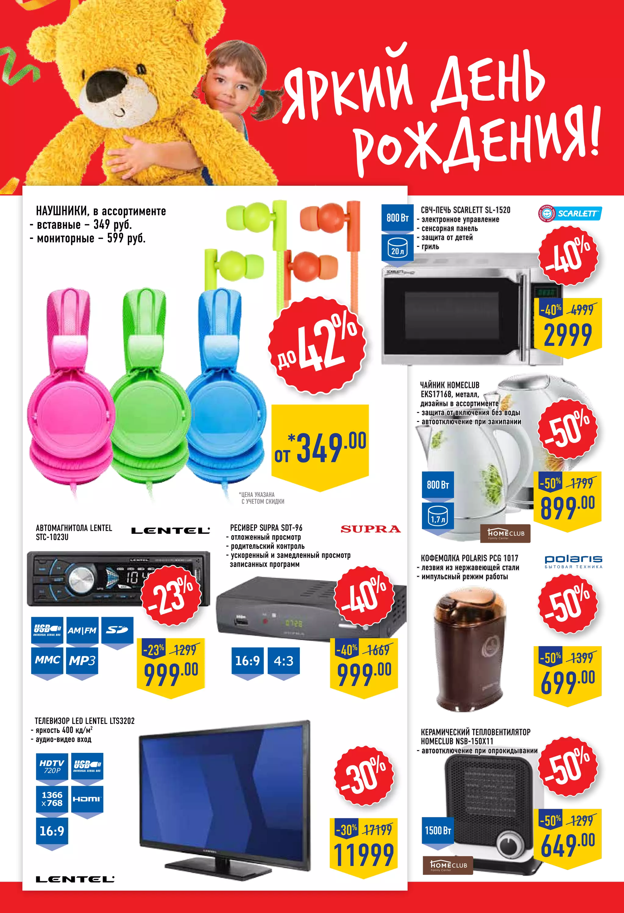 Яркий день
рождения!
-50%
699.00
-50%
1399
-50%
649.00
-50%
1299
-50%
899.00
-50%
1799
Кофемолка POLARIS PCG 1017
- лезвия из нержавеющей стали
- импульсный режим работы
керамический Тепловентилятор
HOMECLUB NSB-150X11
- автоотключение при опрокидывании
Автомагнитола LENTEL
STC-1023U
-40%
999.00
-40%
1669
Телевизор LED LENTEL LTS3202
- яркость 400 кд/м2
- аудио-видео вход
СВЧ-печь SCARLETT SL-1520
- электронное управление
- сенсорная панель
- защита от детей
- гриль
-40%
2999
-40%
4999
-23%
999.00
-23%
1299
800Вт
20л
800Вт
1,7л
1500Вт
720р
1366
x768
Наушники, в ассортименте
- вставные – 349 руб.
- мониторные – 599 руб.
AM|FM
MMC
Ресивер SUPRA SDT-96
- отложенный просмотр
- родительский контроль
- ускоренный и замедленный просмотр
записанных программ
до42%
MP3
*от 349.00
-30%
11999
-30%
17199
*цена указана
с учетом скидки
Чайник HOMECLUB
EKS17168, металл,
дизайны в ассортименте
- защита от включения без воды
- автоотключение при закипании
 