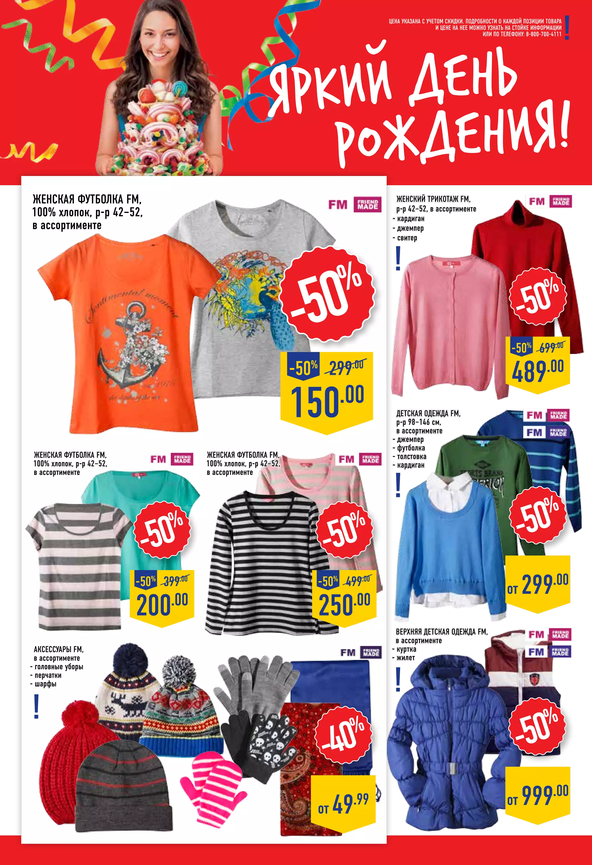 Яркий день
рождения!
Аксессуары FM,
в ассортименте
- головные уборы
- перчатки
- шарфы
-50%
женская Футболка FM,
100% хлопок, р-р 42–52,
в ассортименте
женская Футболка FM,
100% хлопок, р-р 42–52,
в ассортименте
женская Футболка FM,
100% хлопок, р-р 42–52,
в ассортименте
-50%
250.00
-50%
499.00
цена указана с учетом скидки. ПОДРОБНОСТИ О КАЖДОЙ ПОЗИЦИИ ТОВАРА
И ЦЕНЕ НА НЕЕ МОЖНО УЗНАТЬ НА СТОЙКЕ ИНФОРМАЦИИ
ИЛИ ПО ТЕЛЕФОНУ: 8-800-700-4111
-40%
от 49.99
Женский трикотаж FM,
р-р 42–52, в ассортименте
- кардиган
- джемпер
- свитер
Детская одежда fm,
р-р 98–146 см,
в ассортименте
- джемпер
- футболка
- толстовка
- кардиган
Верхняя детская одежда FM,
в ассортименте
- куртка
- жилет
150.00
299.00
-50%
-50%
-50%
от 999.00
от 299.00
-50%
489.00
-50%
699.00
-50%
200.00
-50%
399.00
 