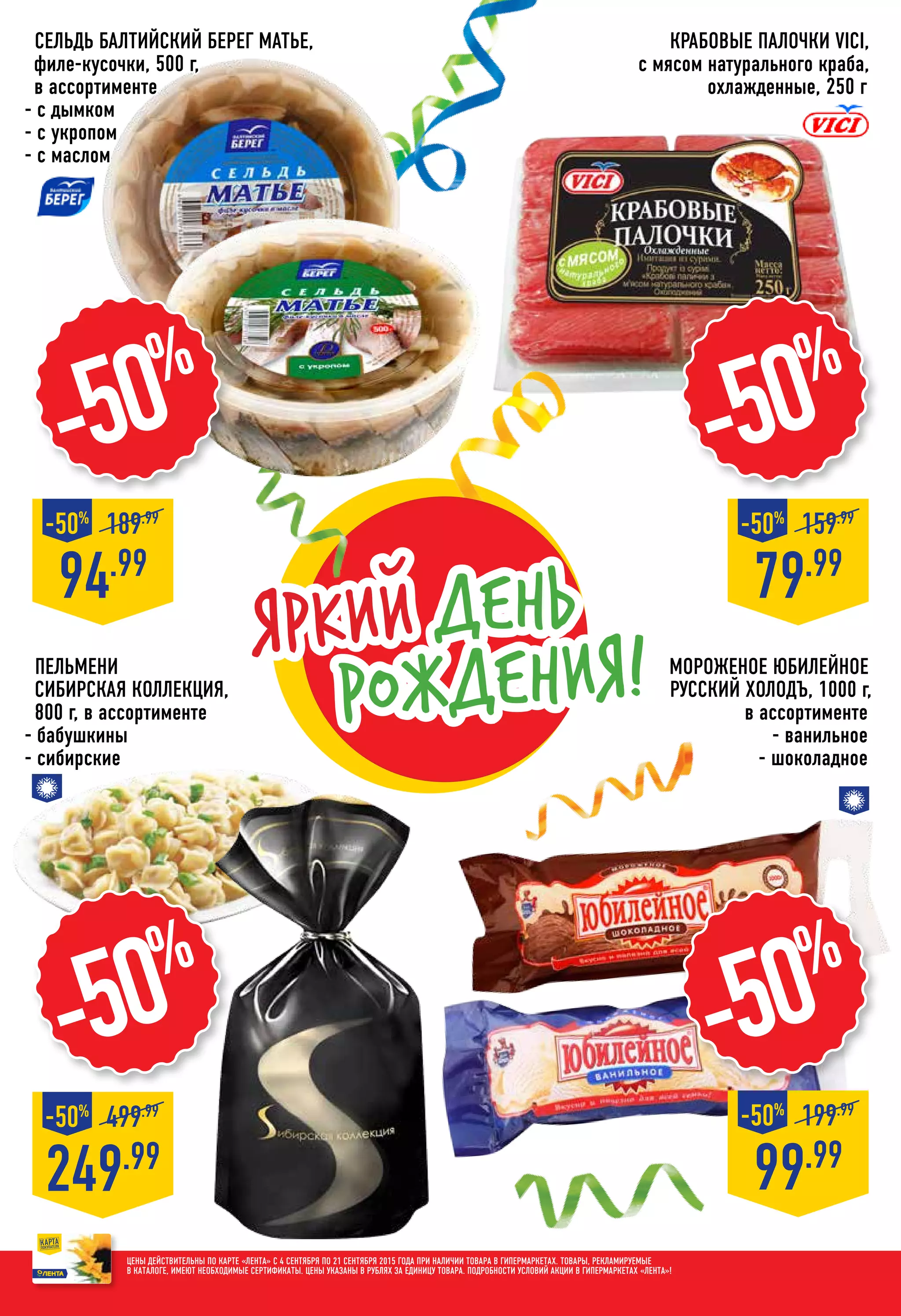 Яркий день
рождения!
Крабовые палочки VICI,
с мясом натурального краба,
охлажденные, 250 г
79.99
159.99
-50%
-50%
Пельмени
СИБИРСКАЯ КОЛЛЕКЦИЯ,
800 г, в ассортименте
- бабушкины
- сибирские
Цены действительны по карте «ЛЕНТА» с 4 сентября по 21 сентября 2015 года при наличии товара в гипермаркетах. Товары, рекламируемые
в каталоге, имеют необходимые сертификаты. Цены указаны в рублях за единицу товара. Подробности условий акции в гипермаркетах «ЛЕНТА»!
Сельдь БАЛТИЙСКИЙ БЕРЕГ Матье,
филе-кусочки, 500 г,
в ассортименте
- с дымком
- с укропом
- с маслом
Мороженое юбилейное
РУССКИЙ ХОЛОДЪ, 1000 г,
в ассортименте
- ванильное
- шоколадное
249.99
499.99
-50%
94.99
189.99
-50%
99.99
199.99
-50%
-50%
-50%
-50%
 
