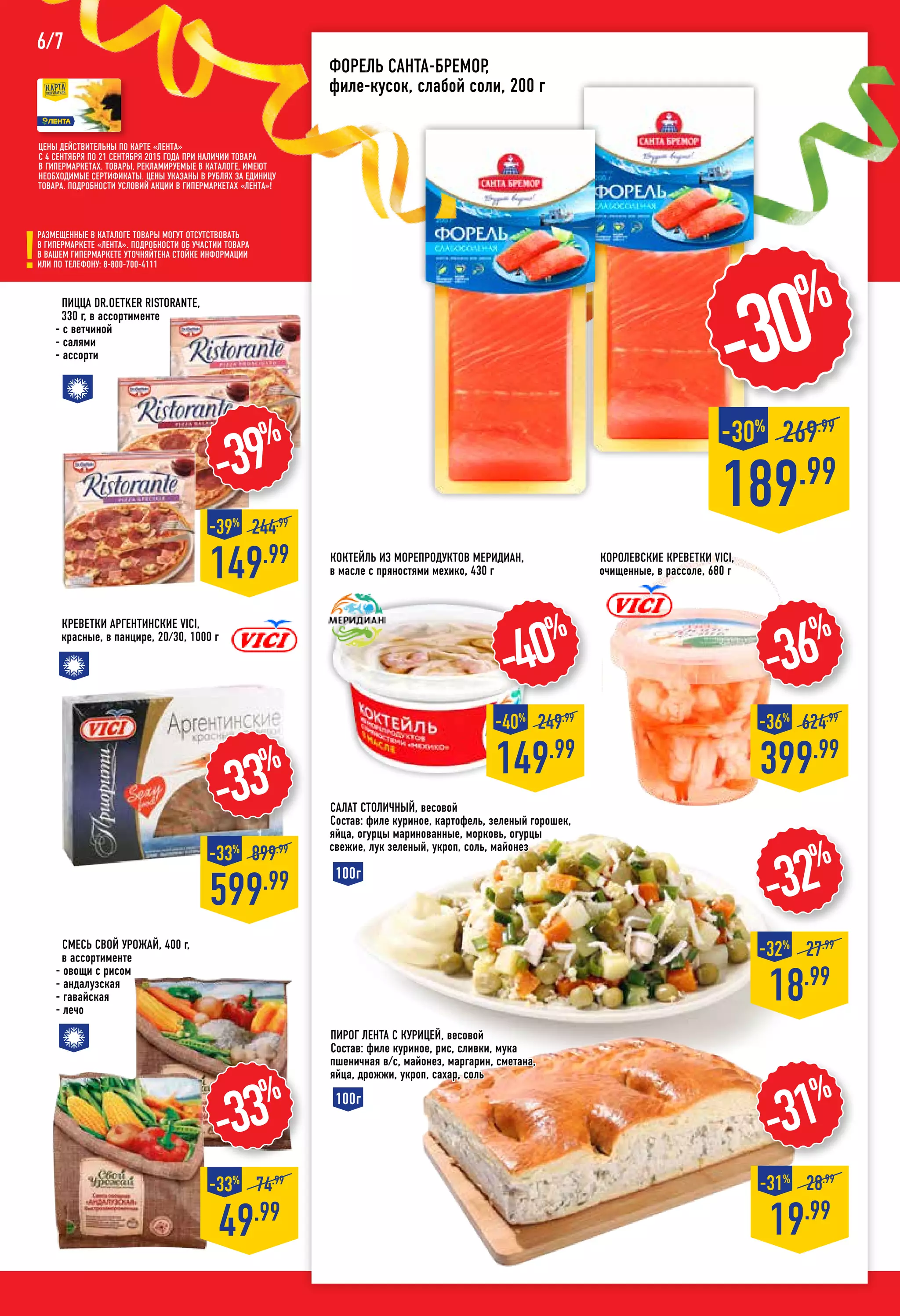 Размещенные в каталоге товары могут отсутствовать
в гипермаркете «Лента». Подробности об участии товара
в вашем гипермаркете уточняйтена стойке информации
или по телефону: 8-800-700-4111
Смесь СВОЙ УРОЖАЙ, 400 г,
в ассортименте
- овощи с рисом
- андалузская
- гавайская
- лечо
Коктейль из морепродуктов МЕРИДИАН,
в масле с пряностями мехико, 430 г
189.99
269.99
-30%
-30%
-40%
149.99
-40%
249.99
-33%
599.99
-33%
899.99
Креветки аргентинские VICI,
красные, в панцире, 20/30, 1000 г
Пицца DR.OETKER Ristorante,
330 г, в ассортименте
- с ветчиной
- салями
- ассорти
-39%
149.99
-39%
244.99
-32%
18.99
-32%
27.99
-31%
19.99
-31%
28.99
Пирог Лента с курицей, весовой
Состав: филе куриное, рис, сливки, мука
пшеничная в/с, майонез, маргарин, сметана,
яйца, дрожжи, укроп, сахар, соль
100г
100г
Цены действительны по карте «ЛЕНТА»
с 4 сентября по 21 сентября 2015 года при наличии товара
в гипермаркетах. Товары, рекламируемые в каталоге, имеют
необходимые сертификаты. Цены указаны в рублях за единицу
товара. Подробности условий акции в гипермаркетах «ЛЕНТА»!
6/7
Форель САНТА-БРЕМОР,
филе-кусок, слабой соли, 200 г
королевские Креветки VICI,
очищенные, в рассоле, 680 г
-36%
399.99
-36%
624.99
-33%
49.99
-33%
74.99
Салат Столичный, весовой
Состав: филе куриное, картофель, зеленый горошек,
яйца, огурцы маринованные, морковь, огурцы
свежие, лук зеленый, укроп, соль, майонез
 
