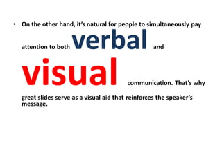 • On the other hand, it’s natural for people to simultaneously pay
attention to both verbal and
visual communication. That’s why
great slides serve as a visual aid that reinforces the speaker’s
message.
 