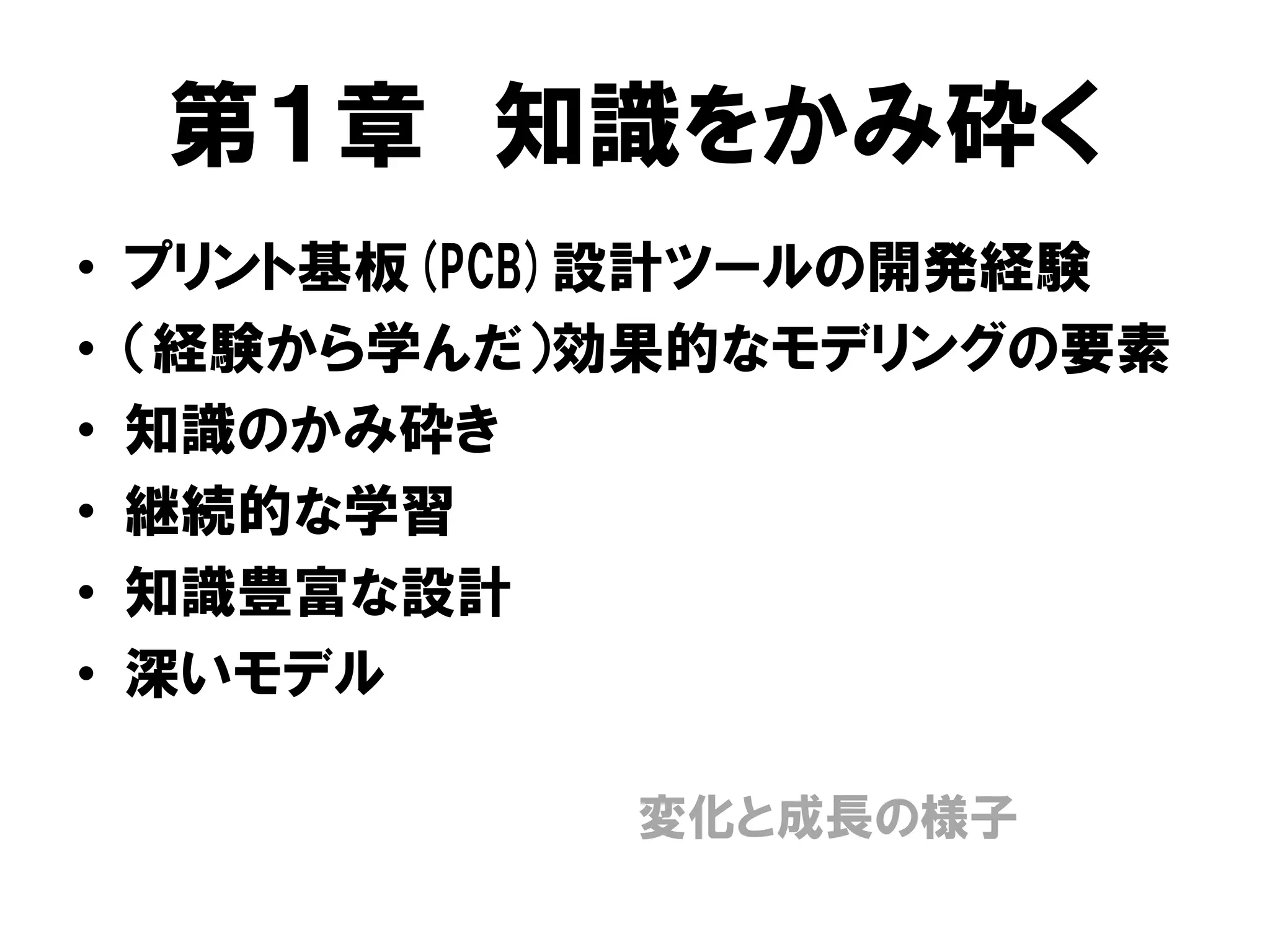 第１章 知識をかみ砕く
• プリント基板(PCB)設計ツールの開発経験
• （経験から学んだ）効果的なモデリングの要素
• 知識のかみ砕き
• 継続的な学習
• 知識豊富な設計
• 深いモデル
変化と成長の様子
 