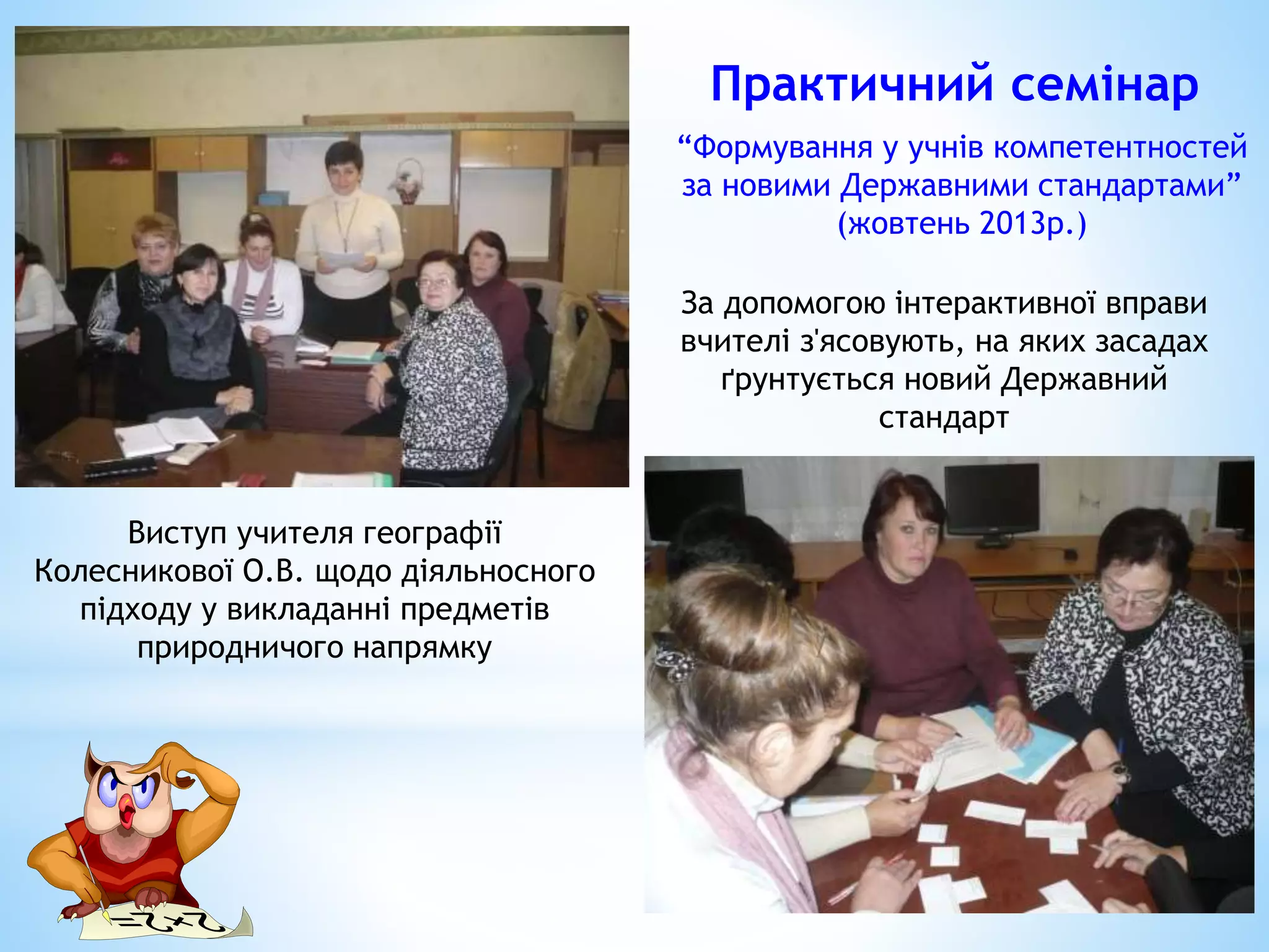 Виступ учителя географії
Колесникової О.В. щодо діяльносного
підходу у викладанні предметів
природничого напрямку
За допомогою інтерактивної вправи
вчителі з'ясовують, на яких засадах
ґрунтується новий Державний
стандарт
Практичний семінар
“Формування у учнів компетентностей
за новими Державними стандартами”
(жовтень 2013р.)
 