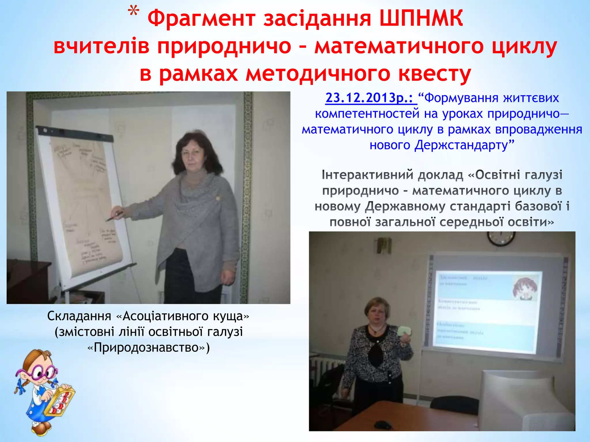 * Фрагмент засідання ШПНМК
вчителів природничо – математичного циклу
в рамках методичного квесту
Складання «Асоціативного куща»
(змістовні лінії освітньої галузі
«Природознавство»)
23.12.2013р.: “Формування життєвих
компетентностей на уроках природничо—
математичного циклу в рамках впровадження
нового Держстандарту”
 