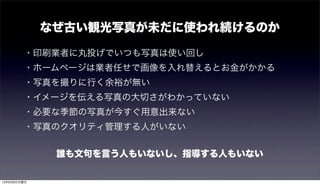 なぜ古い観光写真が未だに使われ続けるのか
・印刷業者に丸投げでいつも写真は使い回し
・ホームページは業者任せで画像を入れ替えるとお金がかかる
・写真を撮りに行く余裕が無い
・イメージを伝える写真の大切さがわかっていない
・必要な季節の写真が今すぐ用意出来ない
・写真のクオリティ管理する人がいない
誰も文句を言う人もいないし、指導する人もいない
15年9月6日日曜日
 