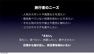 旅行者のニーズ
・人気のスポットや風景などを見たい
・普段食べていない料理を味わいに行きたい
・その土地の文化や風土や歴史に触れたい
・ココロやカラダを癒やしたい
「４たい」
見たい、食べたい、体験したい、癒やされたい
日常から抜け出し、非日常を味わいたい
15年9月6日日曜日
 