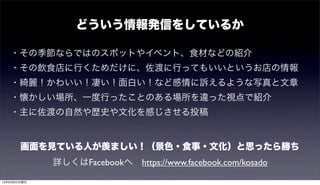 どういう情報発信をしているか
・その季節ならではのスポットやイベント、食材などの紹介
・その飲食店に行くためだけに、佐渡に行ってもいいというお店の情報
・綺麗！かわいい！凄い！面白い！など感情に訴えるような写真と文章
・懐かしい場所、一度行ったことのある場所を違った視点で紹介
・主に佐渡の自然や歴史や文化を感じさせる投稿
詳しくはFacebookへ https://www.facebook.com/kosado
画面を見ている人が羨ましい！（景色・食事・文化）と思ったら勝ち
15年9月6日日曜日
 