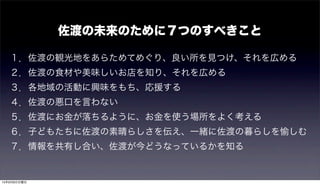 １．佐渡の観光地をあらためてめぐり、良い所を見つけ、それを広める
２．佐渡の食材や美味しいお店を知り、それを広める
３．各地域の活動に興味をもち、応援する
４．佐渡の悪口を言わない
５．佐渡にお金が落ちるように、お金を使う場所をよく考える
６．子どもたちに佐渡の素晴らしさを伝え、一緒に佐渡の暮らしを愉しむ
７．情報を共有し合い、佐渡が今どうなっているかを知る
佐渡の未来のために７つのすべきこと
15年9月6日日曜日
 