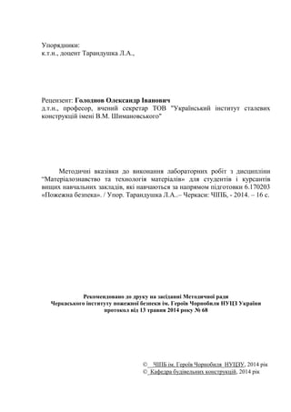 Упорядники:
к.т.н., доцент Тарандушка Л.А.,
Рецензент: Голоднов Олександр Іванович
д.т.н., професор, вчений секретар ТОВ "Український інститут сталевих
конструкцій імені В.М. Шимановського"
Методичні вказівки до виконання лабораторних робіт з дисципліни
“Матеріалознавство та технологія матеріалів» для студентів і курсантів
вищих навчальних закладів, які навчаються за напрямом підготовки 6.170203
«Пожежна безпека». / Упор. Тарандушка Л.А..– Черкаси: ЧІПБ, - 2014. – 16 с.
Рекомендовано до друку на засіданні Методичної ради
Черкаського інституту пожежної безпеки iм. Героїв Чорнобиля НУЦЗ України
протокол від 13 травня 2014 року № 68
__ЧІПБ ім. Героїв Чорнобиля_НУЦЗУ, 2014 рік
_Кафедра будівельних конструкцій, 2014 рік
 