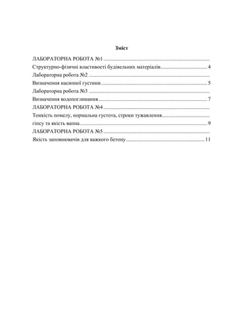 Зміст
ЛАБОРАТОРНА РОБОТА №1................................................................................
Структурно-фізичні властивості будівельних матеріалів................................... 4
Лабораторна робота №2 ...........................................................................................
Визначення насипної густини................................................................................ 5
Лабораторна робота №3 ...........................................................................................
Визначення водопоглинання.................................................................................. 7
ЛАБОРАТОРНА РОБОТА №4................................................................................
Тонкість помелу, нормальна густота, строки тужавлення....................................
гіпсу та якість вапна................................................................................................ 9
ЛАБОРАТОРНА РОБОТА №5................................................................................
Якість заповнювачів для важкого бетону........................................................... 11
 
