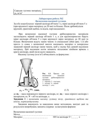 Середня густина матеріалу,
0, кг/м3
Лабораторна робота №2
Визначення насипної густини.
Засоби випробування: мірний циліндр об'ємом 1 л, мірні циліндр об'ємом 5 л
(при крупності зерен матеріалу до 20 мм) та більше. Пісок дрібний,пісок
крупний, гранітний щебінь та відсів, портландцемент.
При визначенні насипної густини дрібнозернистих матеріалів
застосовують мірний циліндр об'ємом 1 л, а для крупнозернистих беруть
мірні циліндри об'ємом 5 л (при крупності зерен матеріалу до 20 мм) та
більше. Визначення ведуть таким чином: із спеціальної лійки (рис. 1.3) або
просто із совка з визначеної висоти насипають матеріал в попередньо
зважений мірний циліндр таким чином, щоб у ньому був деякий надлишок
матеріалу. Цей надлишок потім знімають металевою лінійкою врівень з
краєм циліндру, який після цього зважують.
Насипну густину (в кг/м3
) обчислюють за формулою:
1000
V
mm 12
н 

 , (1.5)
де m1 – маса порожнього мірного циліндра, кг; m2 – маса мірного циліндра з
матеріалом, кг; V – об’єм циліндра, л.
Завдання 1 : визначити насипну густину піску, гранітного щебеню та
відсіву, портландцементу.
Завдання виконують за наведеною вище методикою, вихідні дані та
результати випробувань заносять в журнал за наступною формою:
Визначення насипної густини
Метод _ _ _ _ _ _ _ _ _ _ _ _ _ _ _ _ _ _ _ _ _ _ _ _ _ _ _ _ _ _ _ _ _ _ _ _ _ _ _ _
Матеріал _ _ _ _ _ _ _ _ _ _ _ _ _ _ _ Об’єм циліндра V=_ _ _ _ л
Рис. 1.3. Прилад для
визначення насипної
густини дрібнозернистого
матеріалу:
1 – воронка; 2 – підставка;
3 – засувка; 4 – мірний
циліндр; 5 – сито.
 