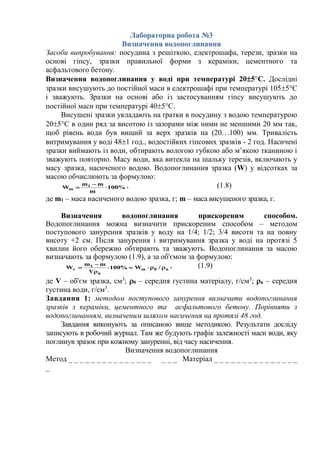 Лабораторна робота №3
Визначення водопоглинання
Засоби випробування: посудина з решіткою, електрошафа, терези, зразки на
основі гіпсу, зразки правильної форми з кераміки, цементного та
асфальтового бетону.
Визначення водопоглинання у воді при температурі 205°С. Дослідні
зразки висушують до постійної маси в електрошафі при температурі 1055°С
і зважують. Зразки на основі або із застосуванням гіпсу висушують до
постійної маси при температурі 405°С.
Висушені зразки укладають на ґратки в посудину з водою температурою
205°С в один ряд за висотою із зазорами між ними не меншими 20 мм так,
щоб рівень води був вищий за верх зразків на (20…100) мм. Тривалість
витримування у воді 481 год., водостійких гіпсових зразків - 2 год. Насичені
зразки виймають із води, обтирають вологою губкою або м’якою тканиною і
зважують повторно. Масу води, яка витекла на шальку терезів, включають у
масу зразка, насиченого водою. Водопоглинання зразка (W) у відсотках за
масою обчислюють за формулою:
%100
m
mm
W 1
m 

 , (1.8)
де m1 – маса насиченого водою зразка, г; m – маса висушеного зразка, г.
Визначення водопоглинання прискореним способом.
Водопоглинання можна визначити прискореним способом – методом
поступового занурення зразків у воду на 1/4; 1/2; 3/4 висоти та на повну
висоту +2 см. Після занурення і витримування зразка у воді на протязі 5
хвилин його обережно обтирають та зважують. Водопоглинання за масою
визначають за формулою (1.9), а за об'ємом за формулою:
в0m
в
1
v /W%100
V
mm
W 


 , (1.9)
де V – об'єм зразка, см3
; 0 – середня густина матеріалу, г/см3
; в – середня
густина води, г/см3
.
Завдання 1: методом поступового занурення визначити водопоглинання
зразків з кераміки, цементного та асфальтового бетону. Порівняти з
водопоглинанням, визначеним шляхом насичення на протязі 48 год.
Завдання виконують за описаною вище методикою. Результати досліду
записують в робочий журнал. Там же будують графік залежності маси води, яку
поглинув зразок при кожному зануренні, від часу насичення.
Визначення водопоглинання
Метод _ _ _ _ _ _ _ _ _ _ _ _ _ _ _ _ _ _ Матеріал _ _ _ _ _ _ _ _ _ _ _ _ _ _ _
_
 