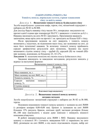 ЛАБОРАТОРНА РОБОТА №4
Тонкість помелу, нормальна густота, строки тужавлення
гіпсу та якість вапна
Д о с л і д 1 . Визначення тонкості помелу будівельного гіпсу
Засоби випробування: сушильна шафа, терези, гіпс, механічний струшувач з
набором сит № 02 та № 008.
Для досліду беруть наважку гіпсу масою 50 г, попередньо висушеного на
протязі однієї години при температурі 505°С і зваженого з точністю до 0,1 г.
Наважку висипають на сито № 02 і просівають. Просіювання вважають
закінченим, якщо крізь сито на протязі 1 хв. проходить не більше 0,05 г гіпсу.
Після просіювання залишок на ситі зважують і тонкість помелу
визначають у відсотках, як відношення маси гіпсу, що залишився на ситі, до
маси його початкової наважки. За величину тонкості помелу приймають
середнє арифметичне результатів двох визначень. Залежно від нього
визначають ступінь помелу гіпсу - грубий (І), середній (ІІ) чи тонкий (ІІІ)-
при залишку, відповідно, не більшому 23, 14 і 2%.
Завдання 1: визначити тонкість та ступінь помелу будівельного гіпсу.
Завдання виконують за наведеною методикою, результати заносять у
журнал за наступною формою:
Визначення тонкості помелу гіпсу
Показники
№ проби
1 2
Маса наважки, m, г.
Маса залишку на ситі №02, m1, г
Тонкість помелу, %
Середнє значення тонкості
помелу, %
Ступінь помелу
Висновок: _ _ _ _ _ _ _ _ _ _ _ _ _ _ _ _ _ _ _ _ _ _ _ _ _ _ _ _ _ _ _ _ _ _ _ _ _ _
Властивості портландцементу
Д о с л і д 2 . Визначення тонкості помелу цементу
ситовим методом
Засоби випробування: механічний струшувач з набором сит № 02 та № 008,
терези.
Основним показником тонкості помелу цементу є залишок на ситі №008
(з розміром комірки 0,080,08 мм). Цемент із залишком на ситі №008
більшим 15% рахують браком, оскільки грубі частинки розміром більше
80...100 мкм взаємодіють з водою дуже повільно і знижують міцності
показники в'яжучого.
В роботі використовуються сита №008 і №02. Наважку висушеного
цементу в кількості 50 г (точність зважування 0,01 г) переносять на сито
№02, розміщене на ситі №008, а під нього підставляють піддон, набір сит
 
