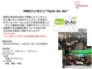 10
MBSハッカソン”Hack On Air”
・関西の放送局が初めて開催したハッカソン
・ITに疎いテレビ局のクリエイターが外部の
ITクリエイターらとともにIT技術を駆使した
「テレビ番組の企画」を製作するハッカソン
・成果物である番組企画については2015年
3月25日の深夜にMBSでオンエア!!
・タイトルは
「ハッカソンでテレビの未来が変わるTV」
【開催日時】
2014年10月26日、11月1日～2日（107名参加）
【参加者】
エンジニア、デザイナー、プランナー
【プログラム】
1日目
予選(アイデアソン)
2～3日目
本戦、審査・発表
 