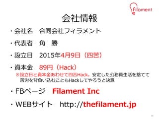16
・会社名 合同会社フィラメント
・代表者 角 勝
・設立日 2015年4月9日（四苦）
・資本金 89円（Hack）
※設立日と資本金あわせて四苦Hack。安定した公務員生活を捨てて
苦労を背負い込むこともHackしてやろうと決意
・FBページ Filament Inc
・WEBサイト http://thefilament.jp
会社情報
 