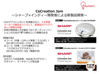 9
・ものアプリハッカソンを発展させて、大手家電
メーカーの製品をハックして、新製品のアイデア
出しと開発を実施
・外部の開発者と大企業をつなぐオープンイノベー
ションのための”場”の創出という意義もある
【開催日時】
Ａコース（対象：ロボット家電「ココロボ」）
2013年11月16日～17日（22名参加）
Ｂコース（対象：スマホ連携テレビ
「スマホライフアクオス」）
2013年12月7日～8日（開催予定）
【参加者】
ものづくり系技術者、Web系プログラマー、
デザイナー、マーケティング担当者
CoCreation Jam
～シャープ×インディー開発者による新製品開発～
 