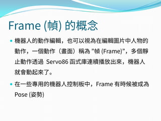 Frame (幀) 的概念
 機器人的動作編輯，也可以視為在編輯圖片中人物的
動作，一個動作（畫面）稱為 ”幀 (Frame)”，多個靜
止動作透過 Servo86 函式庫連續播放出來，機器人
就會動起來了。
 在一些專用的機器人控制板中，Frame 有時候被成為
Pose (姿勢)
 