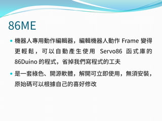 86ME
 機器人專用動作編輯器，編輯機器人動作 Frame 變得
更 輕 鬆 ， 可 以 自 動 產 生 使 用 Servo86 函 式 庫 的
86Duino 的程式，省掉我們寫程式的工夫
 是一套綠色、開源軟體，解開可立即使用，無須安裝，
原始碼可以根據自己的喜好修改
 