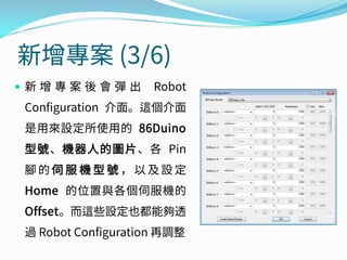 新增專案 (3/6)
 新 增 專 案 後 會 彈 出 Robot
Configuration 介面。這個介面
是用來設定所使用的 86Duino
型號、機器人的圖片、各 Pin
腳 的 伺 服 機 型 號 ， 以 及 設 定
Home 的位置與各個伺服機的
Offset。而這些設定也都能夠透
過 Robot Configuration 再調整
 