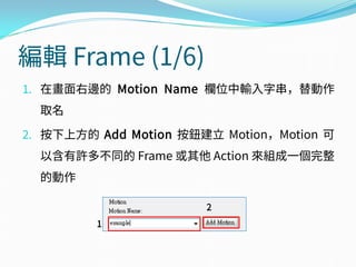 編輯 Frame (1/6)
1. 在畫面右邊的 Motion Name 欄位中輸入字串，替動作
取名
2. 按下上方的 Add Motion 按鈕建立 Motion，Motion 可
以含有許多不同的 Frame 或其他 Action 來組成一個完整
的動作
1
2
 