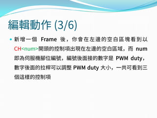 編輯動作 (3/6)
 新增一個 Frame 後，你會在左邊的空白區塊看到以
CH<num>開頭的控制項出現在左邊的空白區域，而 num
即為伺服機腳位編號，編號後面接的數字是 PWM duty，
數字後面的拉桿可以調整 PWM duty 大小，一共可看到三
個這樣的控制項
 