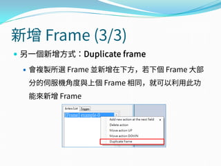 新增 Frame (3/3)
 另一個新增方式：Duplicate frame
 會複製所選 Frame 並新增在下方，若下個 Frame 大部
分的伺服機角度與上個 Frame 相同，就可以利用此功
能來新增 Frame
 