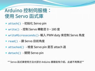 Arduino 控制伺服機：
使用 Servo 函式庫
 attach() - 初始化 Servo pin
 write() - 控制 Servo 轉動至 0 ~ 180 度
 writeMicroseconds()- 輸入 PWM duty 來控制 Servo 角度
 read() - 讀 Servo 目前角度
 attached() - 檢查 Servo pin 是否 attach 過
 detach() - 關閉 Servo pin
** Servo 函式庫使用方法大部分 Arduino 書籍皆有介紹，此處不再贅述**
 