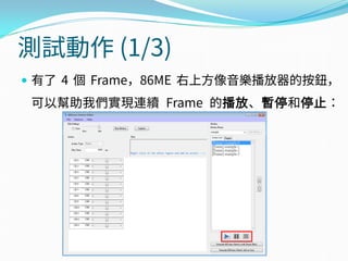 測試動作 (1/3)
 有了 4 個 Frame，86ME 右上方像音樂播放器的按鈕，
可以幫助我們實現連續 Frame 的播放、暫停和停止：
 