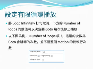 設定有限循環播放
 將 Loop Infinitely 打勾取消，下方的 Number of
loops 的數值可以決定要 Goto 幾次後停止播放
 以下圖為例， Number of loops 填 2，這邊的次數為
Goto 會跳轉的次數，並不是整個 Motion 的總執行次
數
 
