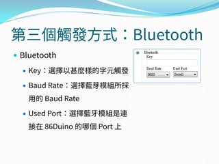 第三個觸發方式：Bluetooth
 Bluetooth
 Key：選擇以甚麼樣的字元觸發
 Baud Rate：選擇藍芽模組所採
用的 Baud Rate
 Used Port：選擇藍牙模組是連
接在 86Duino 的哪個 Port 上
 