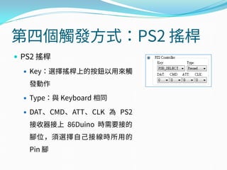 第四個觸發方式：PS2 搖桿
 PS2 搖桿
 Key：選擇搖桿上的按鈕以用來觸
發動作
 Type：與 Keyboard 相同
 DAT、CMD、ATT、CLK 為 PS2
接收器接上 86Duino 時需要接的
腳位，須選擇自己接線時所用的
Pin 腳
 