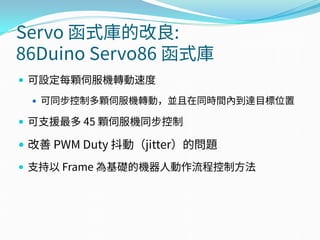 Servo 函式庫的改良:
86Duino Servo86 函式庫
 可設定每顆伺服機轉動速度
 可同步控制多顆伺服機轉動，並且在同時間內到達目標位置
 可支援最多 45 顆伺服機同步控制
 改善 PWM Duty 抖動（jitter）的問題
 支持以 Frame 為基礎的機器人動作流程控制方法
 
