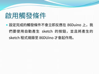 啟用觸發條件
 設定完成的觸發條件不會立即反應在 86Duino 上，我
們要使用自動產生 sketch 的按鈕，並且將產生的
sketch 程式燒錄至 86DUino 才會起作用。
 
