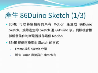 產生 86Duino Sketch (1/3)
 86ME 可以將編輯好的所有 Motion 產生成 86Duino
Sketch，燒錄產生的 Sketch 進 86Duino 後，伺服機會根
據觸發條件判斷是否操作這個 Motion
 86ME 提供兩種產生 Sketch 的方式
• Frame 檔和 sketch 分開
• 所有 Frame 直接寫在 sketch 內
 