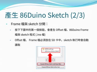 產生 86Duino Sketch (2/3)
• Frame 檔與 sketch 分開：
• 按下下圖中的第一個按鈕，會產生 Offset 檔、86Duino Frame
檔與 sketch 程式 (.ino 檔)
• Offset 檔、 Frame 檔必須放在 SD 卡中，sketch 執行時會自動
讀取
 